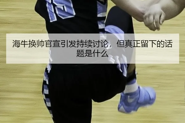 海牛换帅官宣引发持续讨论，但真正留下的话题是什么